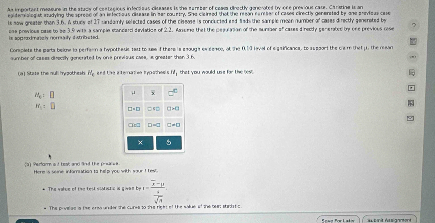 An important measure in the study of contagious infectious diseases is the number of cases directly generated by one previous case. Christine is an
epidemiologist studying the spread of an infectious disease in her country. She claimed that the mean number of cases directly generated by one previous case
is now greater than 3.6. A study of 27 randomly selected cases of the disease is conducted and finds the sample mean number of cases directly generated by
one previous case to be 3.9 with a sample standard deviation of 2.2. Assume that the population of the number of cases directly generated by one previous case ?
is approximately normally distributed.
Complete the parts below to perform a hypothesis test to see if there is enough evidence, at the (.10 level of significance, to support the claim that μ, the mean
number of cases directly generated by one previous case, is greater than 3.6. 0
(a) State the null hypothesis H_0 and the alternative hypothesis H_1 that you would use for the test.
H_0:
H_1:
(b) Perform a / test and find the p-value.
Here is some information to help you with your f test.
The value of the test statistic is given by t=frac overline x-mu  s/sqrt(n) .
The p-value is the area under the curve to the right of the value of the test statistic.
Save For Later Submit Assignment