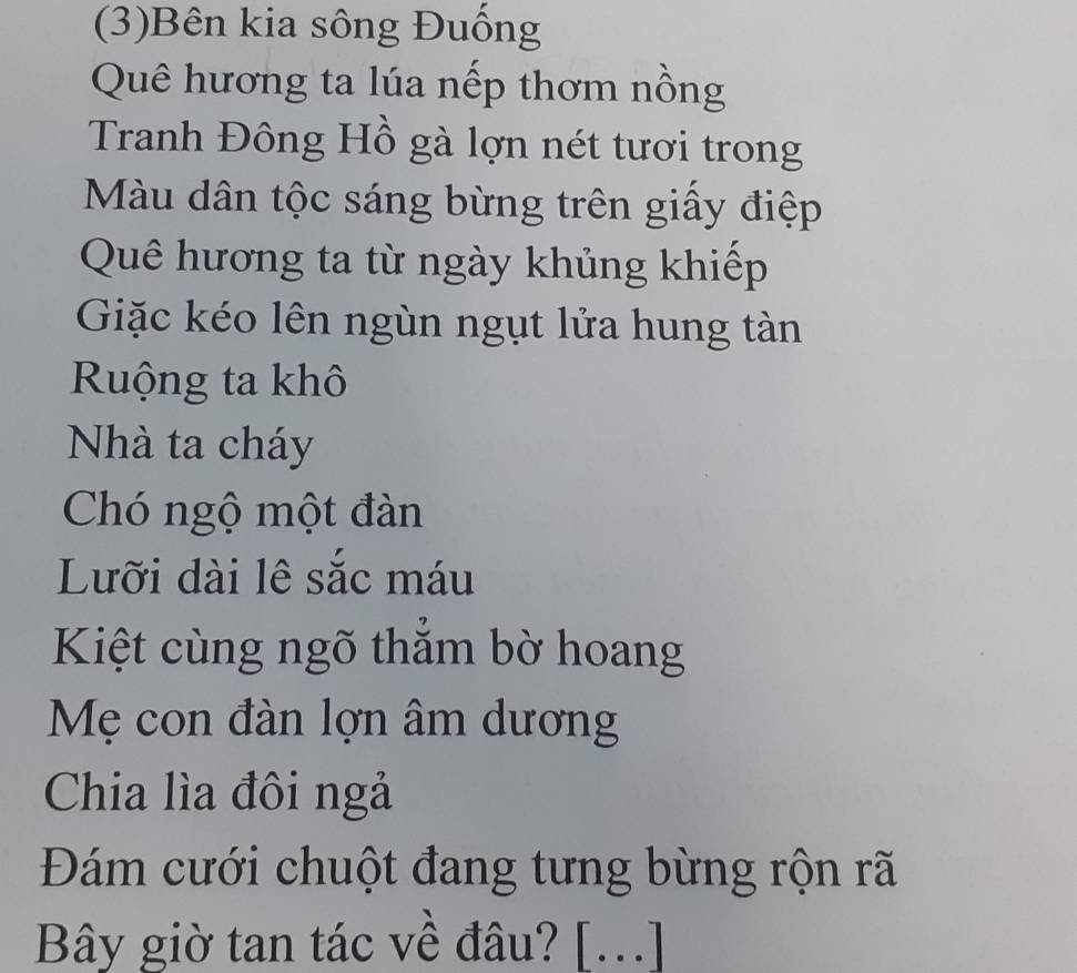 (3)Bên kia sông Đuống 
Quê hương ta lúa nếp thơm nồng 
Tranh Đông Hồ gà lợn nét tươi trong 
Màu dân tộc sáng bừng trên giấy điệp 
Quê hương ta từ ngày khủng khiếp 
Giặc kéo lên ngùn ngụt lửa hung tàn 
Ruộng ta khô 
Nhà ta cháy 
Chó ngộ một đàn 
Lưỡi dài lê sắc máu 
Kiệt cùng ngõ thẳm bờ hoang 
Mẹ con đàn lợn âm dương 
Chia lìa đôi ngả 
Đám cưới chuột đang tưng bừng rộn rã 
Bây giờ tan tác về đâu? [...]