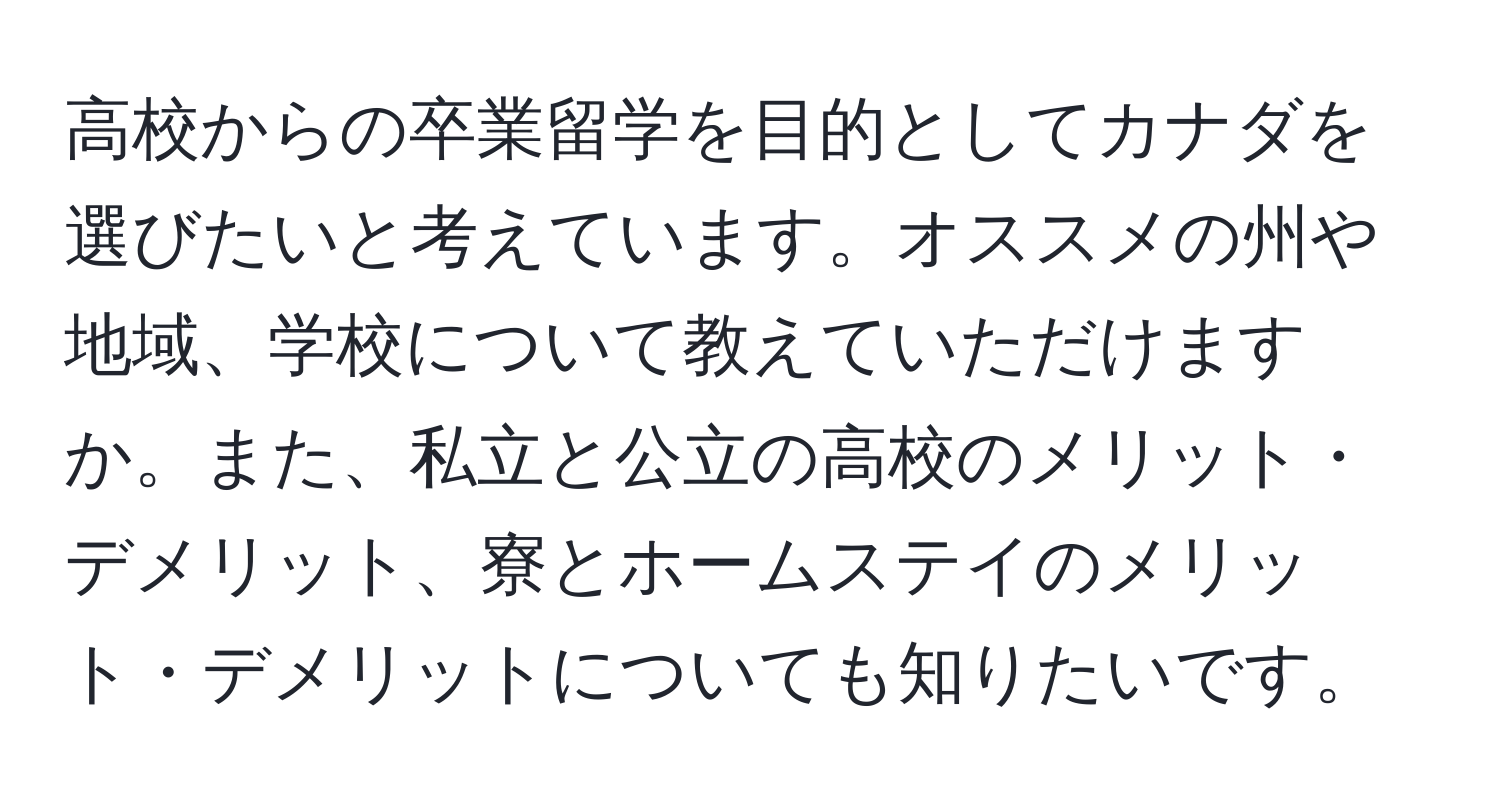 高校からの卒業留学を目的としてカナダを選びたいと考えています。オススメの州や地域、学校について教えていただけますか。また、私立と公立の高校のメリット・デメリット、寮とホームステイのメリット・デメリットについても知りたいです。