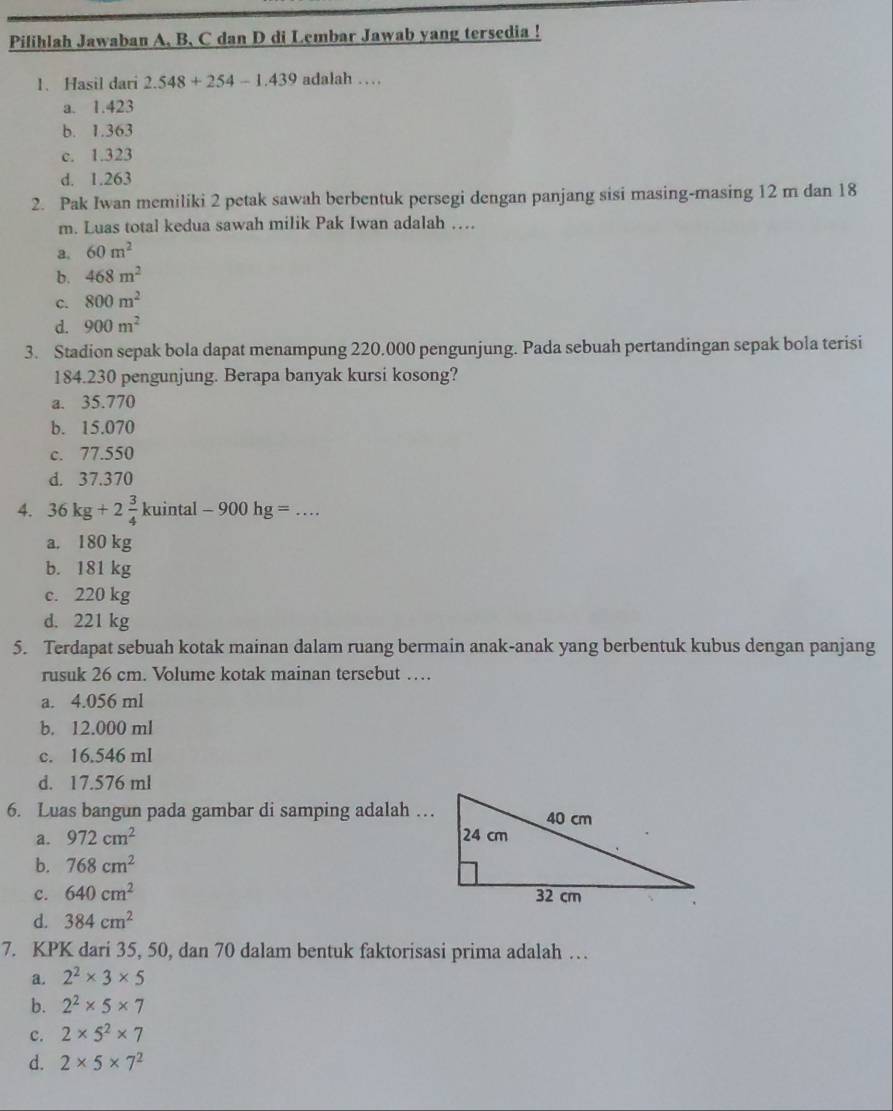 Pilihlah Jawaban A, B. C dan D di Lembar Jawab yang tersedia !
1. Hasil dari 2.548+254-1.439 adalah …
a. 1.423
b. 1.363
c. 1.323
d. 1.263
2. Pak Iwan memiliki 2 petak sawah berbentuk persegi dengan panjang sisi masing-masing 12 m dan 18
m. Luas total kedua sawah milik Pak Iwan adalah ….
a. 60m^2
b. 468m^2
c. 800m^2
d. 900m^2
3. Stadion sepak bola dapat menampung 220.000 pengunjung. Pada sebuah pertandingan sepak bola terisi
184.230 pengunjung. Berapa banyak kursi kosong?
a. 35.770
b. 15.070
c. 77.550
d. 37.370
4. 36kg+2 3/4 kuintal-900hg= _
a. 180 kg
b. 181 kg
c. 220 kg
d. 221 kg
5. Terdapat sebuah kotak mainan dalam ruang bermain anak-anak yang berbentuk kubus dengan panjang
rusuk 26 cm. Volume kotak mainan tersebut …
a. 4.056 ml
b. 12.000 ml
c. 16.546 ml
d. 17.576 ml
6. Luas bangun pada gambar di samping adalah …
a. 972cm^2
b. 768cm^2
c. 640cm^2
d. 384cm^2
7. KPK dari 35, 50, dan 70 dalam bentuk faktorisasi prima adalah …
a. 2^2* 3* 5
b. 2^2* 5* 7
c. 2* 5^2* 7
d. 2* 5* 7^2