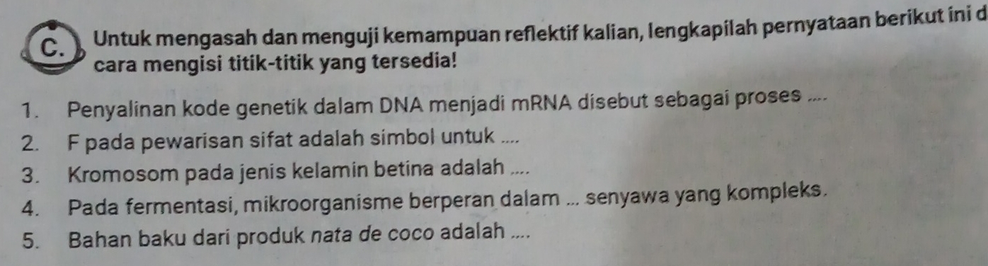 Untuk mengasah dan menguji kemampuan reflektif kalian, lengkapilah pernyataan berikut ini d 
cara mengisi titik-titik yang tersedia! 
1. Penyalinan kode genetik dalam DNA menjadi mRNA disebut sebagai proses .... 
2. F pada pewarisan sifat adalah simbol untuk .... 
3. Kromosom pada jenis kelamin betina adalah .... 
4. Pada fermentasi, mikroorganisme berperan dalam ... senyawa yang kompleks. 
5. Bahan baku dari produk nata de coco adalah ....