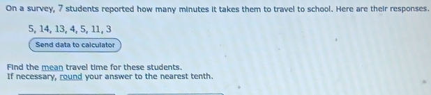 On a survey, 7 students reported how many minutes it takes them to travel to school. Here are their responses.
5, 14, 13, 4, 5, 11, 3
Send data to calculator 
Find the mean travel time for these students. 
If necessary, round your answer to the nearest tenth.