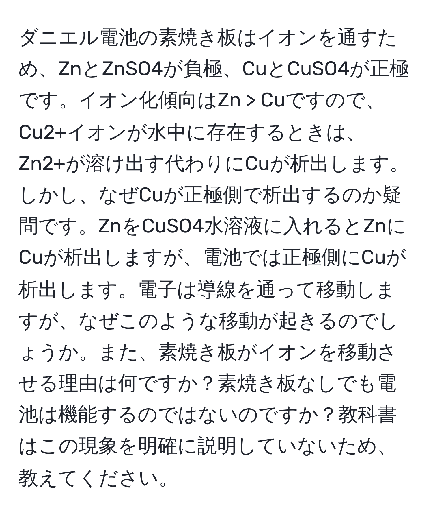 ダニエル電池の素焼き板はイオンを通すため、ZnとZnSO4が負極、CuとCuSO4が正極です。イオン化傾向はZn > Cuですので、Cu2+イオンが水中に存在するときは、Zn2+が溶け出す代わりにCuが析出します。しかし、なぜCuが正極側で析出するのか疑問です。ZnをCuSO4水溶液に入れるとZnにCuが析出しますが、電池では正極側にCuが析出します。電子は導線を通って移動しますが、なぜこのような移動が起きるのでしょうか。また、素焼き板がイオンを移動させる理由は何ですか？素焼き板なしでも電池は機能するのではないのですか？教科書はこの現象を明確に説明していないため、教えてください。