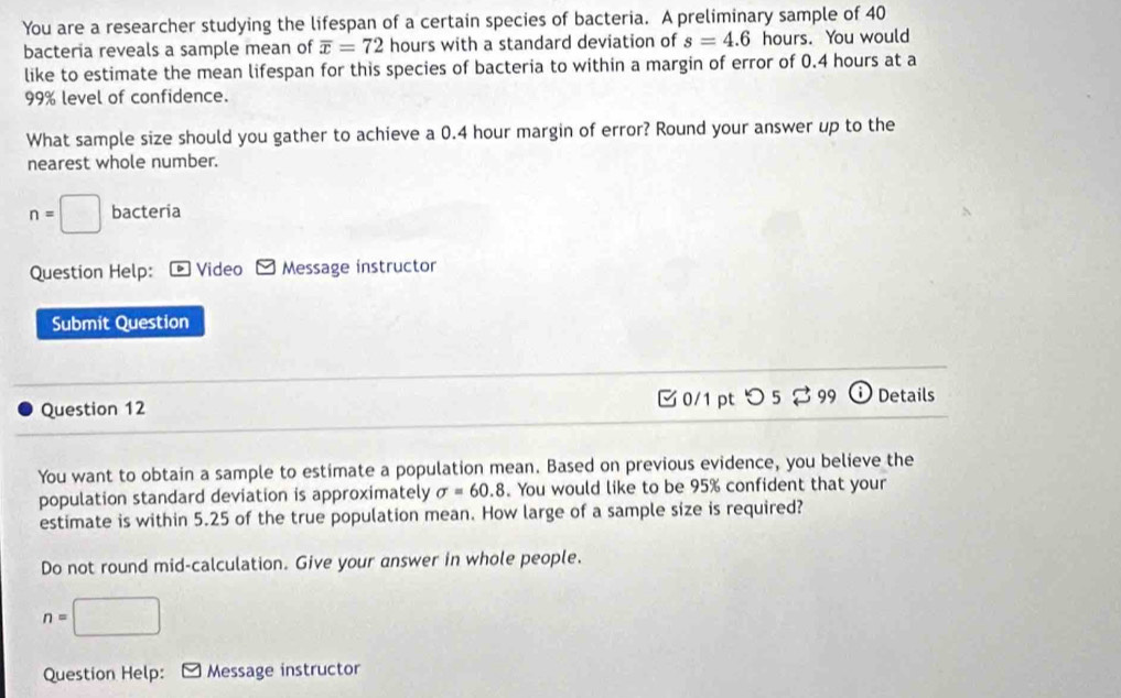 You are a researcher studying the lifespan of a certain species of bacteria. A preliminary sample of 40
bacteria reveals a sample mean of overline x=72 hours with a standard deviation of s=4.6 hours. You would 
like to estimate the mean lifespan for this species of bacteria to within a margin of error of 0.4 hours at a
99% level of confidence. 
What sample size should you gather to achieve a 0.4 hour margin of error? Round your answer up to the 
nearest whole number.
n=□ bacteria 
Question Help: * Video Message instructor 
Submit Question 
Question 12 0/1 pt つ 5 % 99 Details 
You want to obtain a sample to estimate a population mean. Based on previous evidence, you believe the 
population standard deviation is approximately sigma =60.8. You would like to be 95% confident that your 
estimate is within 5.25 of the true population mean. How large of a sample size is required? 
Do not round mid-calculation. Give your answer in whole people.
n=□
Question Help: Message instructor