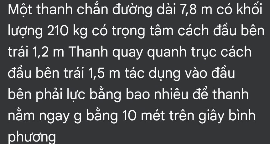 Một thanh chắn đường dài 7,8 m có khối 
lượng 210 kg có trọng tâm cách đầu bên 
trái 1,2 m Thanh quay quanh trục cách 
đầu bên trái 1,5 m tác dụng vào đầu 
bên phải lực bằng bao nhiêu để thanh 
nằm ngay g bằng 10 mét trên giây bình 
phương