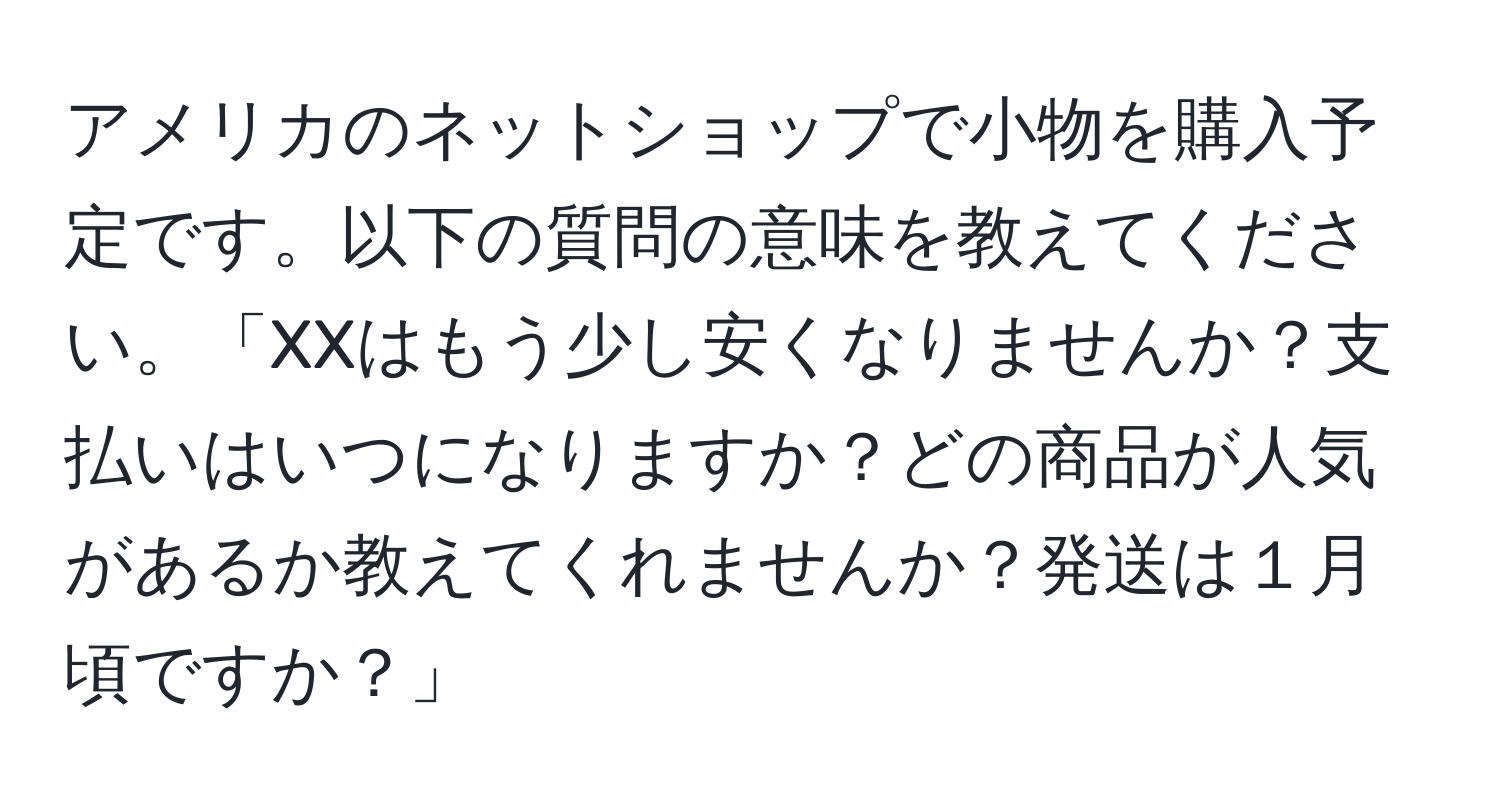 アメリカのネットショップで小物を購入予定です。以下の質問の意味を教えてください。「XXはもう少し安くなりませんか？支払いはいつになりますか？どの商品が人気があるか教えてくれませんか？発送は１月頃ですか？」