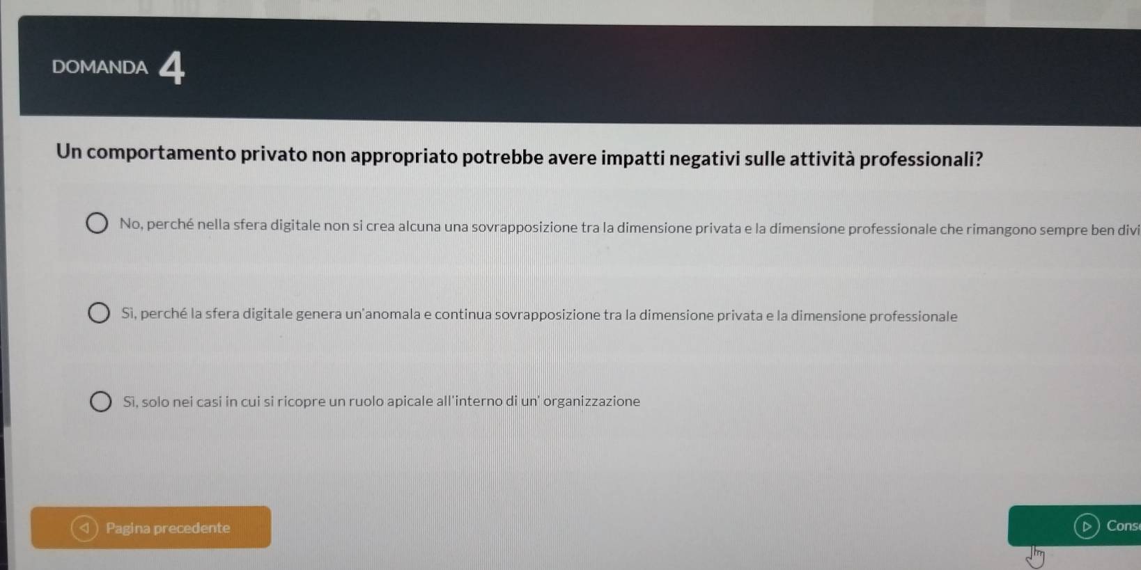 DOMANDA 4
Un comportamento privato non appropriato potrebbe avere impatti negativi sulle attività professionali?
No, perché nella sfera digitale non si crea alcuna una sovrapposizione tra la dimensione privata e la dimensione professionale che rimangono sempre ben divi
Sì, perché la sfera digitale genera un'anomala e continua sovrapposizione tra la dimensione privata e la dimensione professionale
Sì, solo nei casi in cui si ricopre un ruolo apicale all'interno di un' organizzazione
Pagina precedente Cons