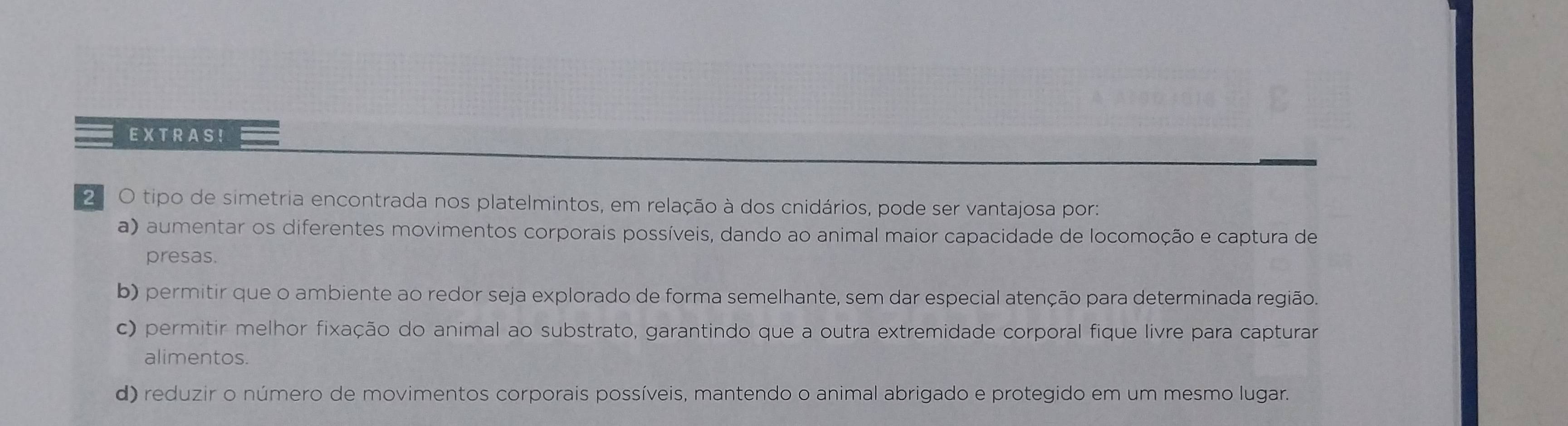 EXTRAS!
2 O tipo de simetria encontrada nos platelmintos, em relação à dos cnidários, pode ser vantajosa por:
a) aumentar os diferentes movimentos corporais possíveis, dando ao animal maior capacidade de locomoção e captura de
presas.
b) permitir que o ambiente ao redor seja explorado de forma semelhante, sem dar especial atenção para determinada região.
c) permitir melhor fixação do animal ao substrato, garantindo que a outra extremidade corporal fique livre para capturar
alimentos.
d) reduzir o número de movimentos corporais possíveis, mantendo o animal abrigado e protegido em um mesmo lugar.