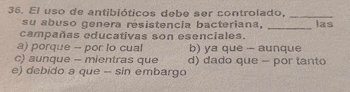 El uso de antibióticos debe ser controlado,_
su abuso genera résistencia bacteriana, _las
campañas educativas son esenciales.
a) porque - por lo cual b) ya que - aunque
c) aunque - mientras que d) dado que - por tanto
e) debido a que - sin embargo