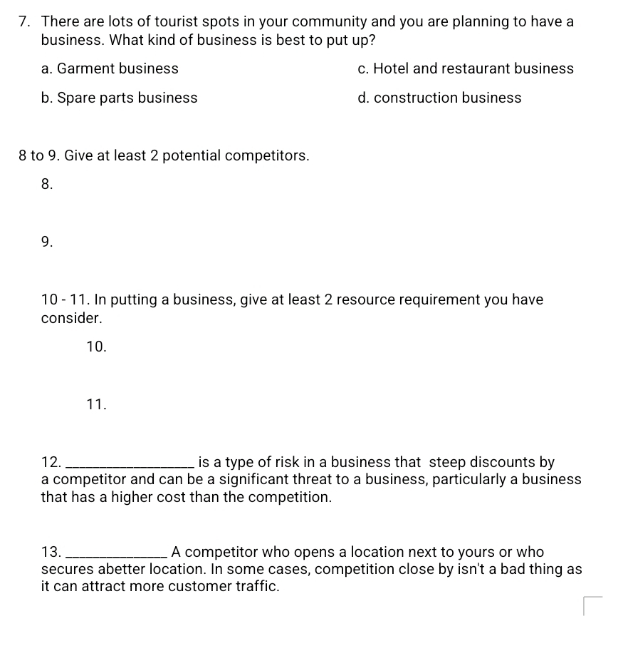 There are lots of tourist spots in your community and you are planning to have a
business. What kind of business is best to put up?
a. Garment business c. Hotel and restaurant business
b. Spare parts business d. construction business
8 to 9. Give at least 2 potential competitors.
8.
9.
10 - 11. In putting a business, give at least 2 resource requirement you have
consider.
10.
11.
12. _is a type of risk in a business that steep discounts by
a competitor and can be a significant threat to a business, particularly a business
that has a higher cost than the competition.
13. _A competitor who opens a location next to yours or who
secures abetter location. In some cases, competition close by isn't a bad thing as
it can attract more customer traffic.