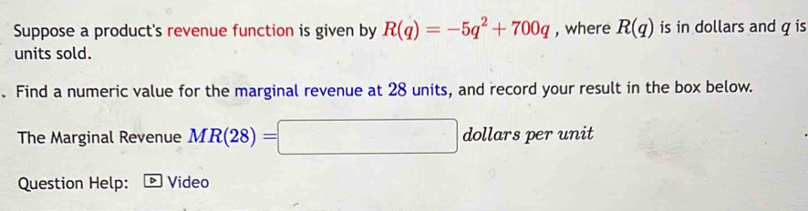 Suppose a product's revenue function is given by R(q)=-5q^2+700q , where R(q) is in dollars and q is 
units sold. 
. Find a numeric value for the marginal revenue at 28 units, and record your result in the box below. 
The Marginal Revenue MR(28)=□ dollars per unit 
Question Help: D Video