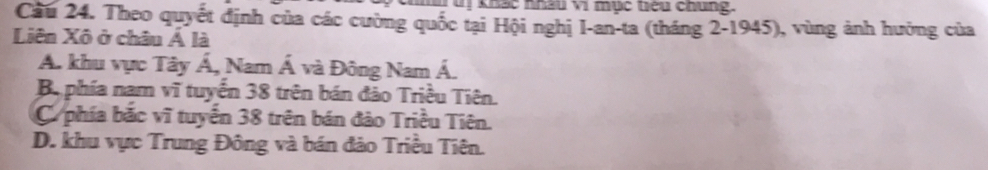 TT uị khác khâu vi mục tiểu chủng.
Cầu 24. Theo quyết định của các cường quốc tại Hội nghị I-an-ta (tháng 2-1945), vùng ảnh hưởng của
Liên Xô ở châu Á là
A. khu vực Tây Á, Nam Á và Đông Nam Á.
Ba phía nam vĩ tuyển 38 trên bán đảo Triều Tiên.
C phía bắc vĩ tuyển 38 trên bán đảo Triều Tiên.
D. khu vực Trung Đông và bán đảo Triều Tiên.