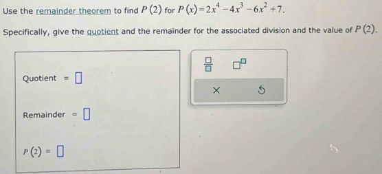 Use the remainder theorem to find P(2) for P(x)=2x^4-4x^3-6x^2+7. 
Specifically, give the quotient and the remainder for the associated division and the value of P(2).
 □ /□  
Quotient =□
× 
Remainder =□
P(2)=□