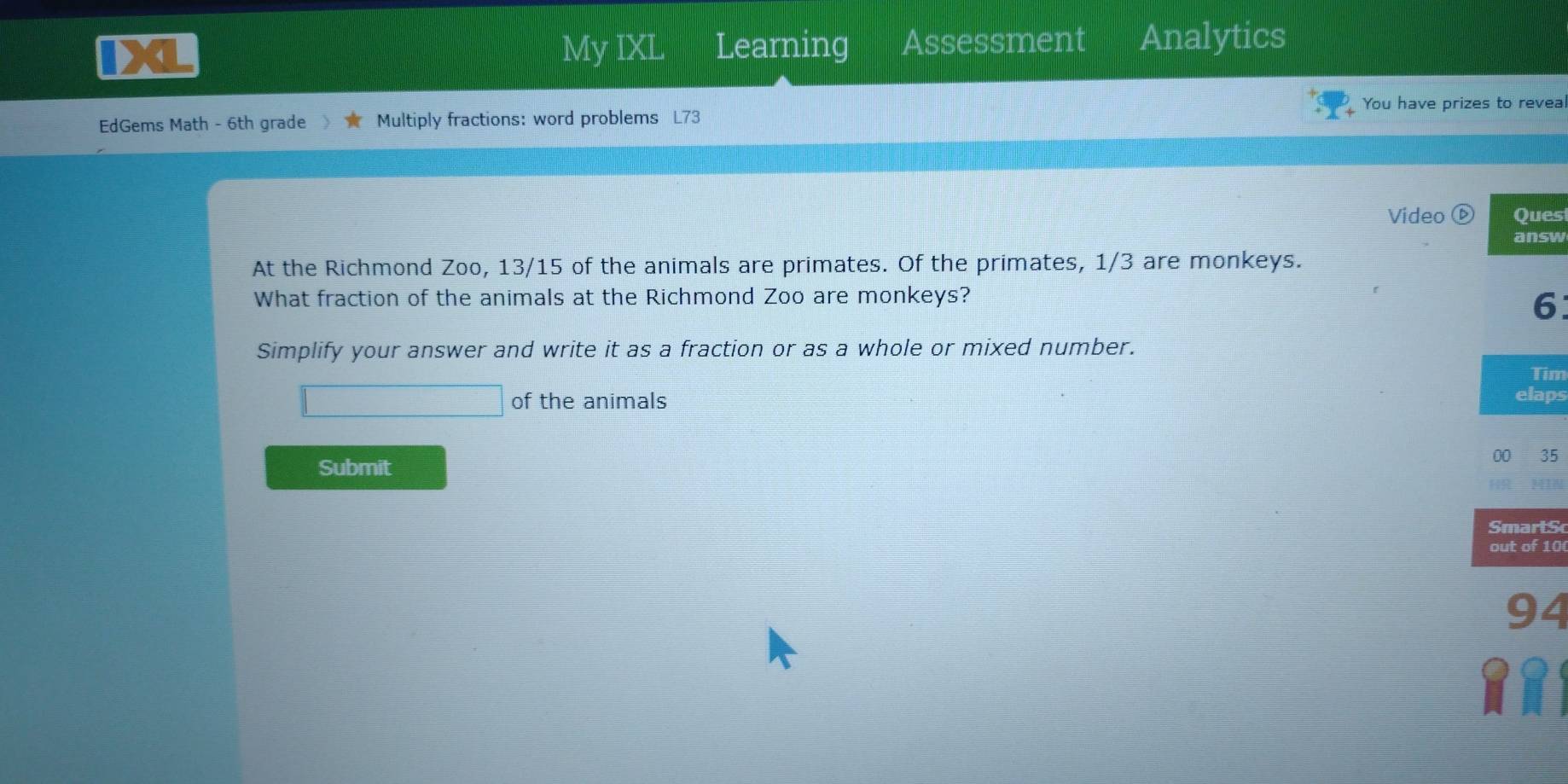 My IXL Learning Assessment Analytics 
You have prizes to reveal 
EdGems Math - 6th grade Multiply fractions: word problems 73 
Video ⓑ Ques 
ANSW 
At the Richmond Zoo, 13/15 of the animals are primates. Of the primates, 1/3 are monkeys. 
What fraction of the animals at the Richmond Zoo are monkeys? 
6 
Simplify your answer and write it as a fraction or as a whole or mixed number. 
Tim 
of the animals 
elaps 
Submit 
00 35 
SmartS 
out of 10 
94