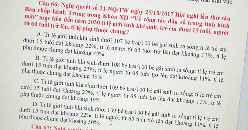 đầu khu Vịrc
Câu 66: Nghị quyết số 21 -NQ/TW ngày 25/10/2017 Hội nghị lần thứ sáu
Ban chấp hành Trung ương Khóa XII “Về công tác dân số trong tình hình
mới' mục tiêu đến năm 2030 tỉ lệ giới tính khi sinh, trẻ em dưới 15 tuổi, người
từ 60 tuổi trở lên, tỉ lệ phụ thuộc chung?
A. Ti lệ giới tính khi sinh dưới 107 bé trai/ 100 bé gái sinh ra sống;ti lệ trẻ em
dưới 15 tuổi đạt khoảng 22%; tỉ lệ người từ 65 tuổi trở lên đạt khoảng 11%, tỉ lệ
phụ thuộc chung đạt khoảng 49%.
B. Tỉ lệ giới tính khi sinh dưới 108 bé trai/ 100 bé gái sinh ra sống; tỉ lệ trẻ em
dưới 15 tuổi đạt khoảng 25%; tỉ lệ người từ 65 tuổi trở lên đạt khoảng 11%, tỉ lệ
phụ thuộc chung đạt khoảng 49%.
C. Tỉ lệ giới tính khi sinh dưới 109 bé trai/ 100 bé gái sinh ra sống; tỉ lệ trẻ em
đưới 15 tuổi đạt khoảng 22%; tỉ lệ người từ 65 tuổi trở lên đạt khoảng 11%, tỉ lệ
phụ thuộc chung đạt khoảng 49%.
D. Ti lệ giới tính khi sinh dưới 109 bé trai/ 100 bé gái sinh ra sống; tỉ lệ trẻ em
dưới 15 tuổi đạt khoảng 22%; tỉ lệ người từ 65 tuổi trở lên đạt khoảng 11%, tỉ lệ
phụ thuộc chung đạt khoảng 50%.
Câu 67: Nghị quyết