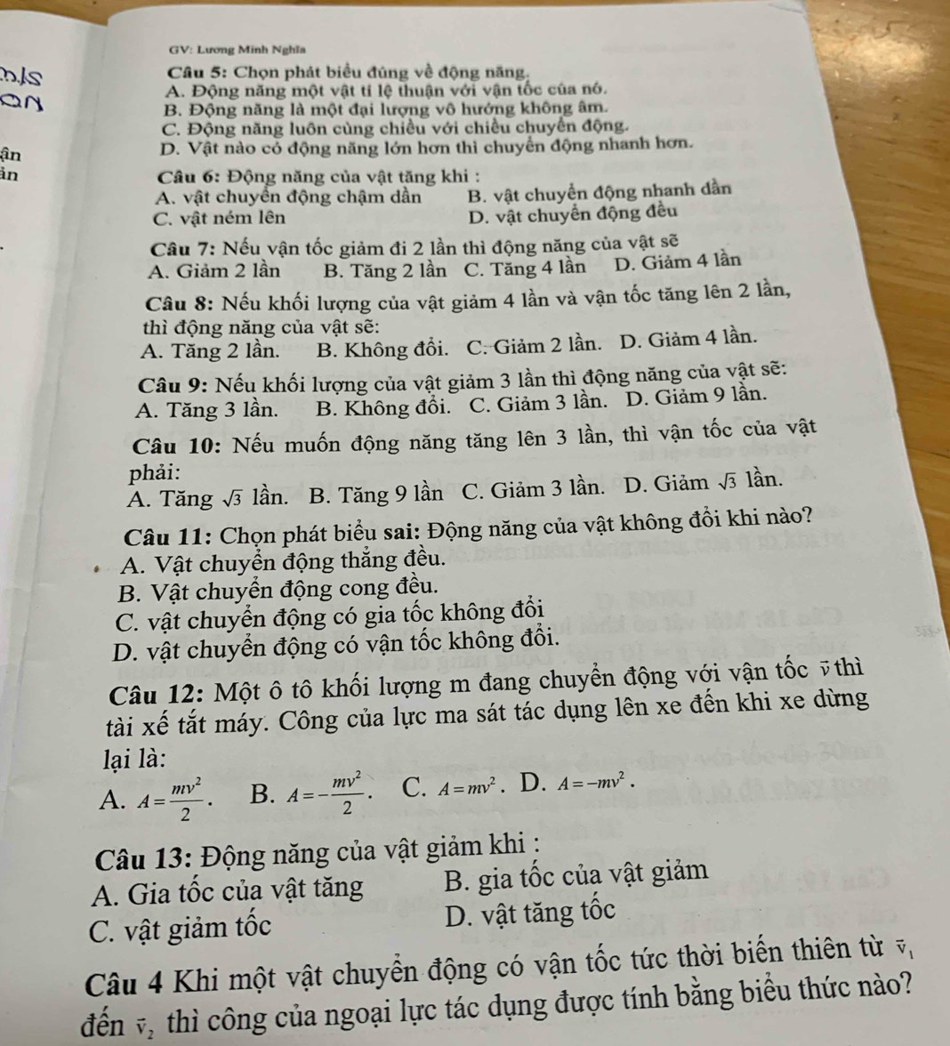 GV: Lương Minh Nghĩa
nJs
Câu 5: Chọn phát biểu đúng về động năng.
A. Động năng một vật tí lệ thuận với vận tốc của nó.
B. Động năng là một đại lượng vô hướng không âm.
C. Động năng luôn cùng chiều với chiều chuyển động.
ận D. Vật nào có động năng lớn hơn thì chuyển động nhanh hơn.
ản  Câu 6: Động năng của vật tăng khi :
A. vật chuyển động chậm dần B. vật chuyển động nhanh dần
C. vật ném lên D. vật chuyển động đều
Câu 7: Nếu vận tốc giảm đi 2 lần thì động năng của vật sẽ
A. Giảm 2 lần B. Tăng 2 lần C. Tăng 4 lần D. Giảm 4 lần
Câu 8: Nếu khối lượng của vật giảm 4 lần và vận tốc tăng lên 2 lần,
thì động năng của vật sẽ:
A. Tăng 2 lần. B. Không đổi. C. Giảm 2 lần. D. Giảm 4 lần.
Câu 9: Nếu khối lượng của vật giảm 3 lần thì động năng của vật sẽ:
A. Tăng 3 lần. B. Không đồi. C. Giảm 3 lần. D. Giảm 9 lần.
Câu 10: Nếu muốn động năng tăng lên 3 lần, thì vận tốc của vật
phải:
A. Tăng sqrt(3) lần. B. Tăng 9 lần C. Giảm 3 lần. D. Giảm sqrt(3) lần.
Câu 11: Chọn phát biểu sai: Động năng của vật không đồi khi nào?
A. Vật chuyển động thắng đều.
B. Vật chuyển động cong đều.
C. vật chuyển động có gia tốc không đổi
D. vật chuyển động có vận tốc không đổi.
Câu 12: Một ô tô khối lượng m đang chuyển động với vận tốc ỹthì
tài xế tắt máy. Công của lực ma sát tác dụng lên xe đến khi xe dừng
lại là:
A. A= mv^2/2 . B. A=- mv^2/2 . C. A=mv^2. D. A=-mv^2.
Câu 13: Động năng của vật giảm khi :
A. Gia tốc của vật tăng B. gia tốc của vật giảm
C. vật giảm tốc D. vật tăng tốc
Câu 4 Khi một vật chuyền động có vận tốc tức thời biển thiên từ vector v_1
đến vector v_2 thì công của ngoại lực tác dụng được tính bằng biểu thức nào?