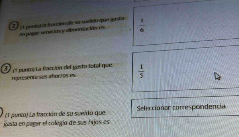 2 (1 punto) la fracción de su sueldo que gasta 
en pagar servicios y alimentación es
 1/6 
3 (1 punto) La fracción del gasto total que 
representa sus ahorros es  1/5 
Seleccionar correspondencia 
(1 punto) La fracción de su sueldo que 
gasta en pagar el colegio de sus hijos es