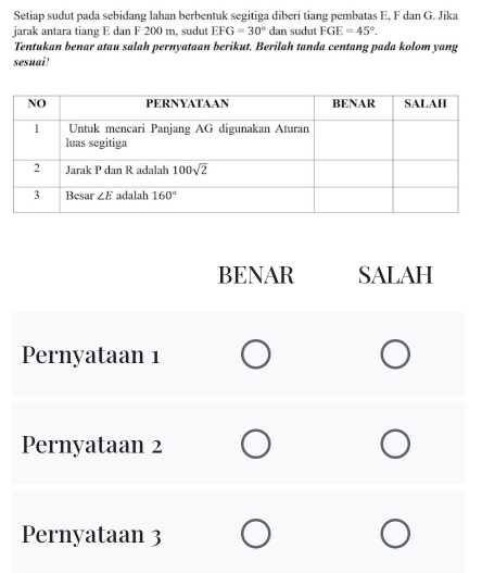 Setiap sudut pada sebidang lahan berbentuk segitiga diberi tiang pembatas E, F dan G. Jika
jarak antara tiang E dan F 200 m, sudut EFG=30° dan sudut FGE=45°.
Tentukan benar atau salah pernyataan berikut. Berilah tanda centang pada kolom yang
sesuai!
BENAR SALAH
Pernyataan 1
Pernyataan 2
Pernyataan 3