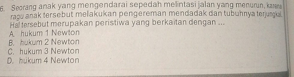 Seorang anak yang mengendarai sepedah melintasi jalan yang menurun, karena
ragu anak tersebut melakukan pengereman mendadak dan tubuhnya terjungkal.
Hal tersebut merupakan peristiwa yang berkaitan dengan ...
A hukum 1 Newton
B. hukum 2 Newton
C. hukum 3 Newton
D. hukum 4 Newton