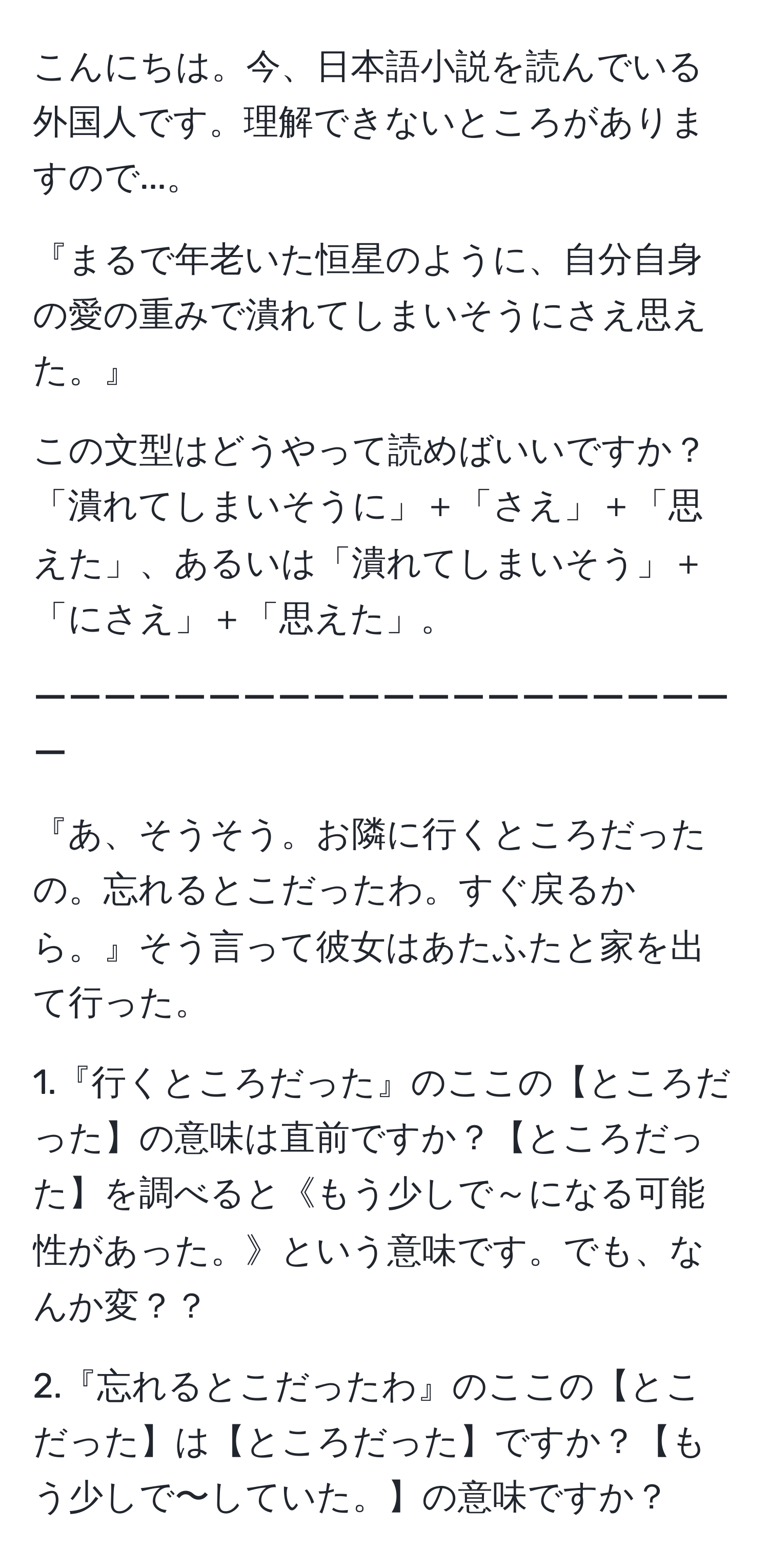 こんにちは。今、日本語小説を読んでいる外国人です。理解できないところがありますので...。

『まるで年老いた恒星のように、自分自身の愛の重みで潰れてしまいそうにさえ思えた。』

この文型はどうやって読めばいいですか？「潰れてしまいそうに」＋「さえ」＋「思えた」、あるいは「潰れてしまいそう」＋「にさえ」＋「思えた」。

ーーーーーーーーーーーーーーーーーーーーー

『あ、そうそう。お隣に行くところだったの。忘れるとこだったわ。すぐ戻るから。』そう言って彼女はあたふたと家を出て行った。

1.『行くところだった』のここの【ところだった】の意味は直前ですか？【ところだった】を調べると《もう少しで～になる可能性があった。》という意味です。でも、なんか変？？

2.『忘れるとこだったわ』のここの【とこだった】は【ところだった】ですか？【もう少しで〜していた。】の意味ですか？