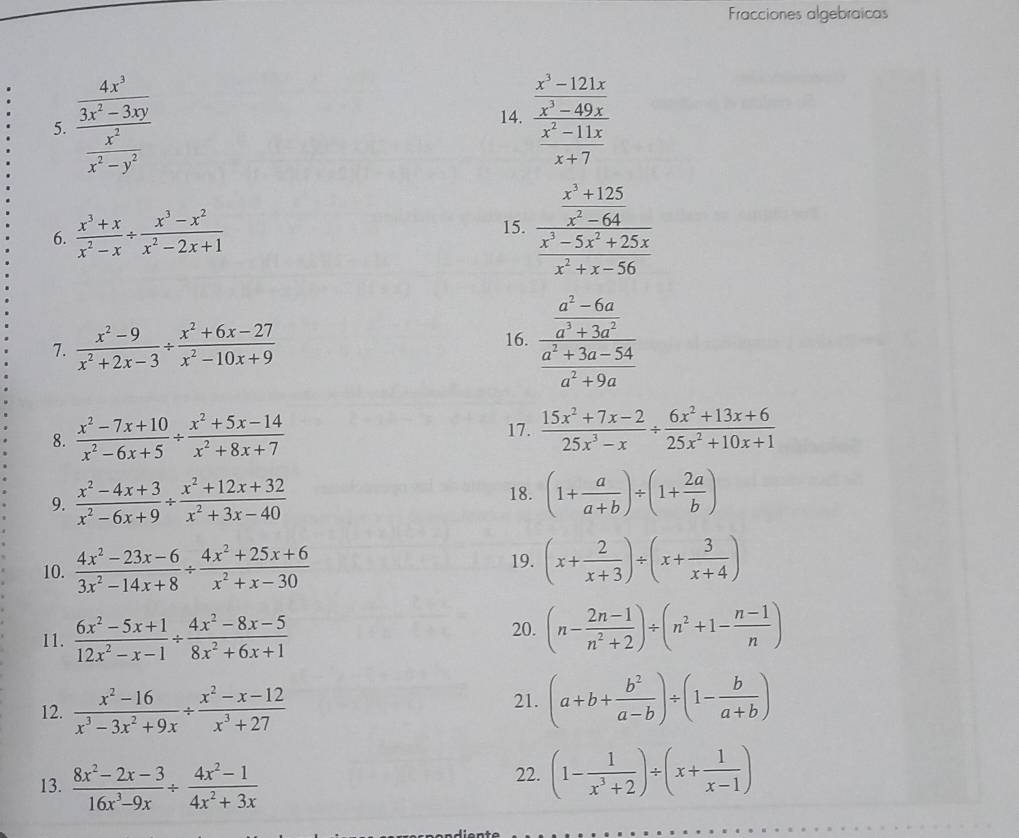 Fracciones algebraicas
5. frac  4x^3/3x^2-3xy  x^2/x^2-y^2  14. frac  (x^3-121x)/x^3-49x  (x^2-11x)/x+7 
6.  (x^3+x)/x^2-x /  (x^3-x^2)/x^2-2x+1 
15. frac  (x^3+125)/x^3-64  (x^3-5x^2+25x)/x^2+x-56 
7.  (x^2-9)/x^2+2x-3 /  (x^2+6x-27)/x^2-10x+9  16. frac  (a^2-6a)/a^3+3a^2  (a^2+3a-54)/a^2+9a 
8.  (x^2-7x+10)/x^2-6x+5 /  (x^2+5x-14)/x^2+8x+7 
17.  (15x^2+7x-2)/25x^3-x /  (6x^2+13x+6)/25x^2+10x+1 
9.  (x^2-4x+3)/x^2-6x+9 /  (x^2+12x+32)/x^2+3x-40 
18. (1+ a/a+b )/ (1+ 2a/b )
10.  (4x^2-23x-6)/3x^2-14x+8 /  (4x^2+25x+6)/x^2+x-30  19. (x+ 2/x+3 )/ (x+ 3/x+4 )
11.  (6x^2-5x+1)/12x^2-x-1 /  (4x^2-8x-5)/8x^2+6x+1 
20. (n- (2n-1)/n^2+2 )/ (n^2+1- (n-1)/n )
12.  (x^2-16)/x^3-3x^2+9x /  (x^2-x-12)/x^3+27 
21. (a+b+ b^2/a-b )/ (1- b/a+b )
13.  (8x^2-2x-3)/16x^3-9x /  (4x^2-1)/4x^2+3x  22. (1- 1/x^3+2 )/ (x+ 1/x-1 )