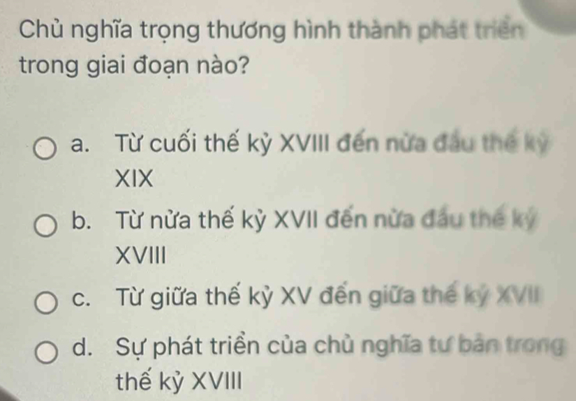 Chủ nghĩa trọng thương hình thành phát triển
trong giai đoạn nào?
a. Từ cuối thế kỷ XVIII đến nửa đầu thế kỳ
XIX
b. Từ nửa thế kỳ XVII đến nửa đầu thế kỷ
XVIII
c. Từ giữa thế kỷ XV đến giữa thế kỷ XVII
d. Sự phát triền của chủ nghĩa tư bản trong
thế kỷ XVIII