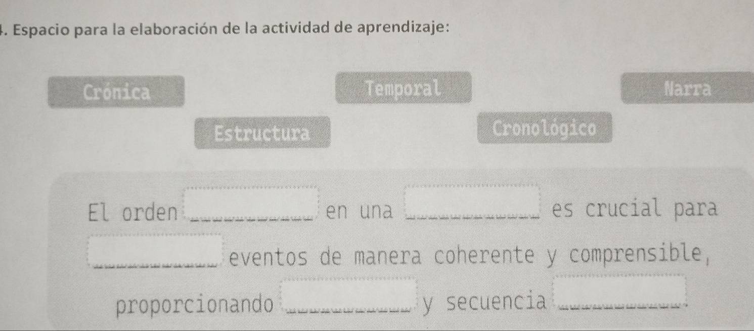 Espacio para la elaboración de la actividad de aprendizaje: 
Crónica Temporal Narra 
Estructura 
Cronológico 
El orden =□ en una □ es crucial para 
=□ eventos de manera coherente y comprensible, 
proporcionando =□ y secuencia □