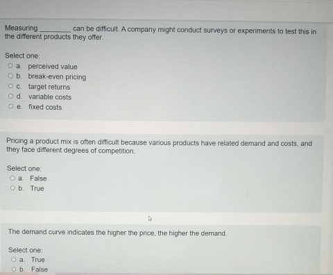 Measuring_ can be difficult. A company might conduct surveys or experiments to test this in
the different products they offer.
Select one:
a perceived value
b. break-even pricing
c. target returns
d. variable costs
e. fixed costs
Pricing a product mix is often difficult because various products have related demand and costs, and
they face different degrees of competition.
Select one:
a. False
b. True
The demand curve indicates the higher the price, the higher the demand.
Select one:
a. True
b False