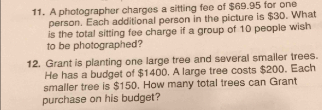 A photographer charges a sitting fee of $69.95 for one 
person. Each additional person in the picture is $30. What 
is the total sitting fee charge if a group of 10 people wish 
to be photographed? 
12. Grant is planting one large tree and several smaller trees. 
He has a budget of $1400. A large tree costs $200. Each 
smaller tree is $150. How many total trees can Grant 
purchase on his budget?