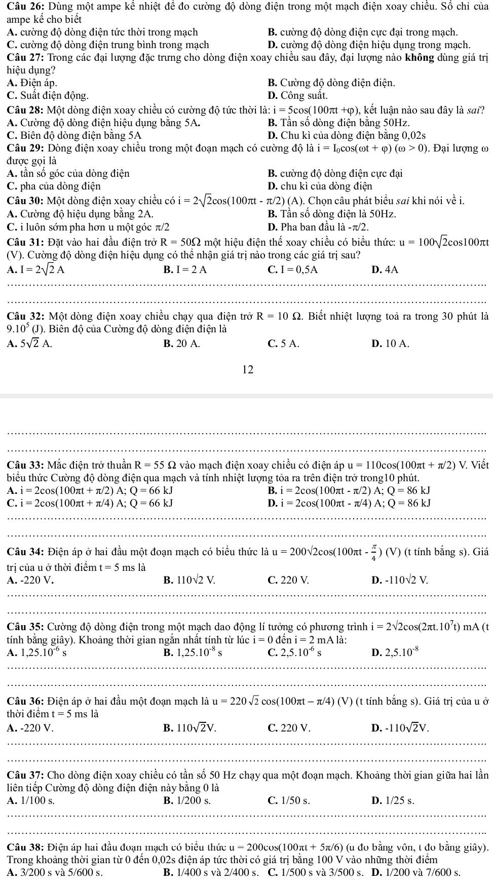 Dùng một ampe kể nhiệt để đo cường độ dòng điện trong một mạch điện xoay chiều. Số chỉ của
ampe kế cho biết
A. cường độ dòng điện tức thời trong mạch B. cường độ dòng điện cực đại trong mạch.
C. cường độ dòng điện trung bình trong mạch D. cường độ dòng điện hiệu dụng trong mạch
Câu 27: Trong các đại lượng đặc trưng cho dòng điện xoay chiều sau đây, đại lượng nào không dùng giá trị
hiệu dụng?
A. Điện áp. B. Cường độ dòng điện điện.
C. Suất điện động. D. Công suât.
Câu 28: Một dòng điện xoay chiều có cường độ tức thời 1 a:i=5 cos(100πt +φ), kết luận nào sau đây là sai?
A. Cường độ dòng điện hiệu dụng bằng 5A. B. Tần số dòng điện bằng 50Hz.
C. Biên độ dòng điện bằng 5A D. Chu kì của dòng điện bằng 0,02s
Câu 29: Dòng điện xoay chiều trong một đoạn mạch có cường độ là i=I_0cos (omega t+varphi )(omega >0). Đại lượng ω
được gọi là
A. tần số góc của dòng điện B. cường độ dòng điện cực đại
C. pha của dòng điện D. chu kì của dòng điện
Câu 30: Một dòng điện xoay chiều có i=2sqrt(2)cos (100π t-π /2)(A).. Chọn câu phát biểu sai khi nói về i.
A. Cường độ hiệu dụng bằng 2A. B. Tần số dòng điện là 50Hz.
C. i luôn sớm pha hơn u một góc π /2 D. Pha ban đầu là -π/2.
Câu 31: Đặt vào hai đầu điện trở R=50Omega một hiệu điện thế xoay chiều có biểu thức: u=100sqrt(2)c cos 100 )πt
(V). Cường độ dòng điện hiệu dụng có thể nhận giá trị nào trong các giá trị sau?
B. I=2A
A. I=2sqrt(2)A C. I=0,5A D. 4A
_
Câu 32: Một dòng điện xoay chiều chạy qua điện trở R=10Omega. Biết nhiệt lượng toả ra trong 30 phút là
9. 10^5(J (). Biên độ của Cường độ dòng điện điện là
A. 5sqrt(2)A. B. 20 A. C. 5 A. D. 10 A.
12
_
Câu 33: Mắc điện trở thuần R=55Omega vào mạch điện xoay chiều có điện áp u=110cos (100π t+π /2)V Viết
biểu thức Cường độ dòng điện qua mạch và tính nhiệt lượng tỏa ra trên điện trở trong10 phút.
A i=2cos (100π t+π /2)A;Q=66kJ
B. i=2cos (100π t-π /2)A;Q=86kJ
C. i=2cos (100π t+π /4)A;Q=66kJ D. i=2cos (100π t-π /4)A;Q=86kJ
_
_
_
_
_
Câu 34: Điện áp ở hai đầu một đoạn mạch có biểu thức là u=200sqrt(2)cos (100π t- π /4 )(V) (t tính bắng s). Giá
trị của u ở thời điểm t=5 ms là
A. -220 V. B. 110sqrt(2)V. C. 220 V. D. -110sqrt(2)V.
_
_
_
_
Câu 35: Cường độ dòng điện trong một mạch dao động lí tưởng có phương trình i=2sqrt(2)cos (2π t.10^7t) mA (t
tính bằng giây). Khoảng thời gian ngắn nhất tính từ lúc i=0 đềi i=2mAla.
A. 1,25.10^(-6)s B. 1,25.10^(-8)s C. 2,5.10^(-6)s D. 2,5.10^(-8)
_
_
Câu 36: Điện áp ở hai đầu một đoạn mạch a u=220sqrt(2)cos (100π t-π /4)(V) (t tính bắng s). Giá trị của u ở
thời điểm t=5 ms là
A. -220 V. B. 110sqrt(2)V. C. 220 V. D. -110sqrt(2)V.
_
_
Câu 37: Cho dòng điện xoay chiều có tần số 50 Hz chạy qua một đoạn mạch. Khoảng thời gian giữa hai lần
liên tiếp Cường độ dòng điện điện này bằng 0 là
A. 1/100 s. B. 1/200 s. C. 1/50 s. D. 1/25 s.
_
_
Câu 38: Điện áp hai đầu đoạn mạch có biểu thức u=200cos (100π t+5π /6) (u đo bằng vôn, t đo bằng giây).
Trong khoảng thời gian từ 0 đến 0,02s điện áp tức thời có giá trị bằng 100 V vào những thời điểm
A. 3/200sva5/600 S B. 1/400 s và 2/400 s. C. 1/500 s và 3/500 s. D. 1/200 và 7/600 s.