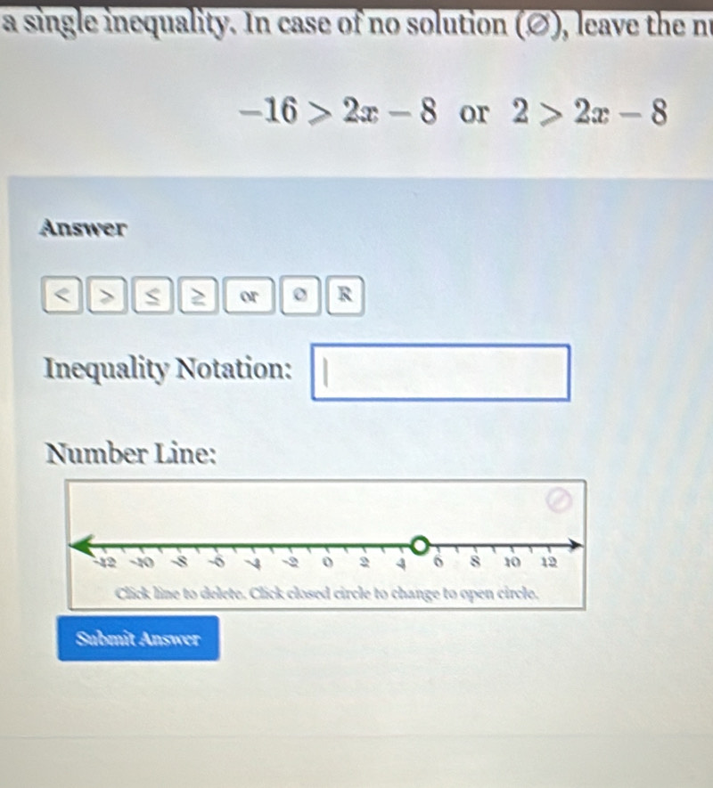 a single inequality. In case of no solution (∅), leave the no
-16>2x-8 or 2>2x-8
Answer
≥ or R
Inequality Notation: 
Number Line: 
Submit Answer