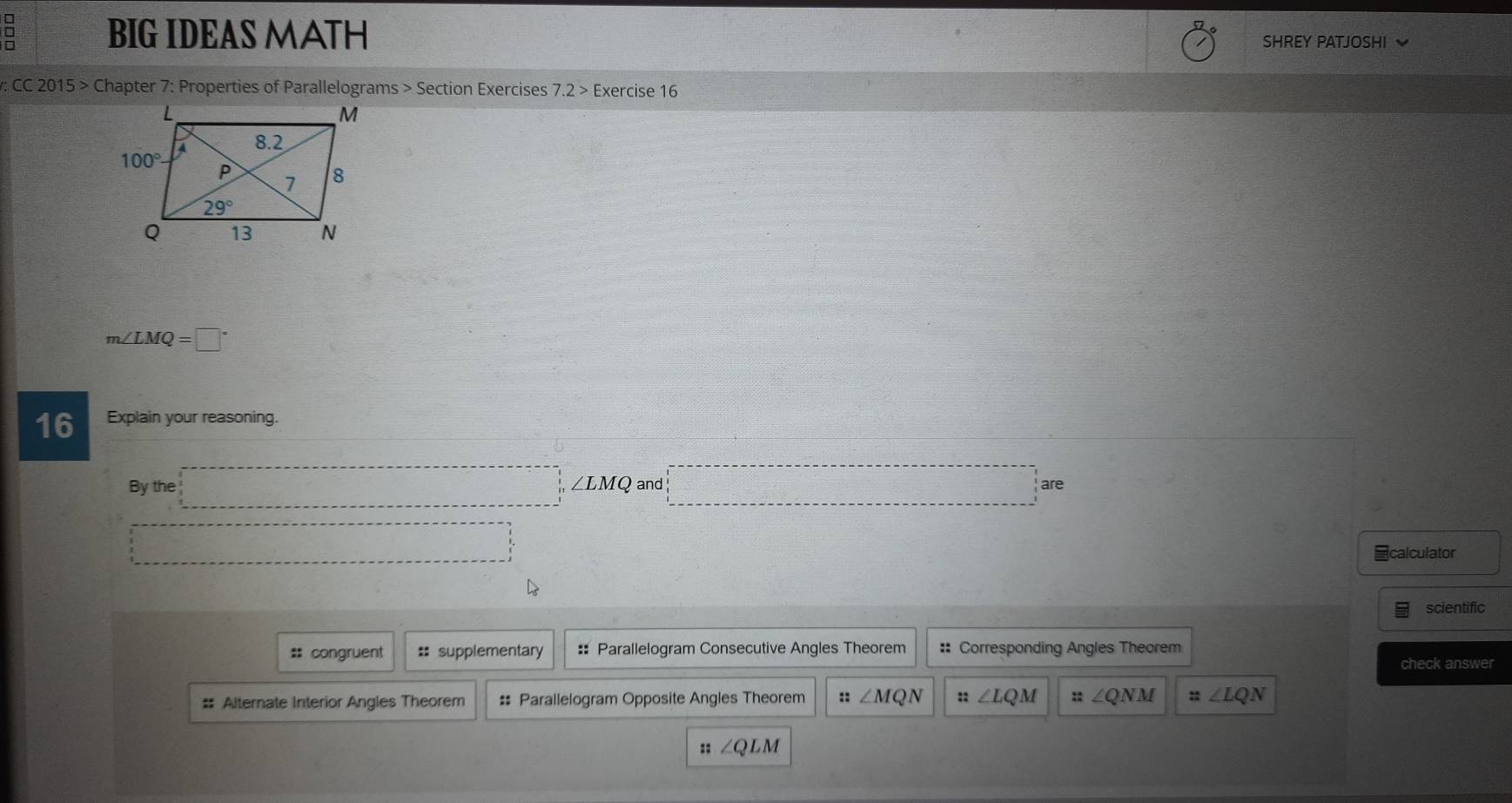 □ BIG IDEAS MATH SHREY PATJOSHI
: CC 2015 > Chapter 7: Properties of Parallelograms > Section Exercises 7.2>E xercise 16
m∠ LMQ=□°
16 Explain your reasoning.
By the □° ∠ LMQ and □ are
□ □ 
=calculator
scientific
# congruent == supplementary : Parallelogram Consecutive Angles Theorem :: Corresponding Angles Theorem
check answer
# Alternate Interior Angles Theorem # Parallelogram Opposite Angles Theorem :: ∠ MQN :: ∠ LQM :: ∠ QNM :; ∠ LQN
::∠ QLM