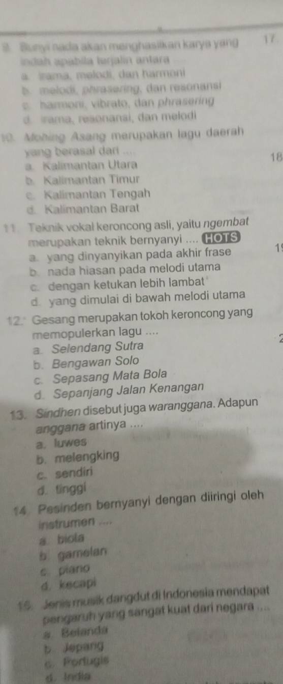 Bunyi nada akan menghasiikan karya yang 17.
indah apabila larjalin antara
a. Irama, melodi, dan harmoni
b melodi, phrasering, dan resonansi
harmoni, vibrato, dan phraserin
d rama, resonanai, dan melodi
0. Mohing Asang merupakan lagu daerah
yang berasal dari ....
18
a. Kalimantan Utara
b. Kalimantan Timur
c. Kalimantan Tengah
d. Kalimantan Barat
11. Teknik vokal keroncong asli, yaitu ngembat
merupakan teknik bernyanyi .... HOTS
a yang dinyanyikan pada akhir frase 1
bnada hiasan pada melodi utama
c. dengan ketukan lebih lambat
d. yang dimulai di bawah melodi utama
12. Gesang merupakan tokoh keroncong yang
memopulerkan lagu ....
a Selendang Sutra
b. Bengawan Solo
c. Sepasang Mata Bola
d. Sepanjang Jalan Kenangan
13. Sindhen disebut juga waranggana. Adapun
anggana artinya ....
a. luwes
b.melengking
c. sendiri
d. tínggi
14. Pesinden bernyanyi dengan diiringi oleh
instrumen ....
a biola
b gamelan
s piano
d. kecapi
15. Jenis musik dangdut di Indonesia mendapat
pengaruh yang sangat kuat dari negara ....
a Belanda
b Jepang. Porlugis
d. India