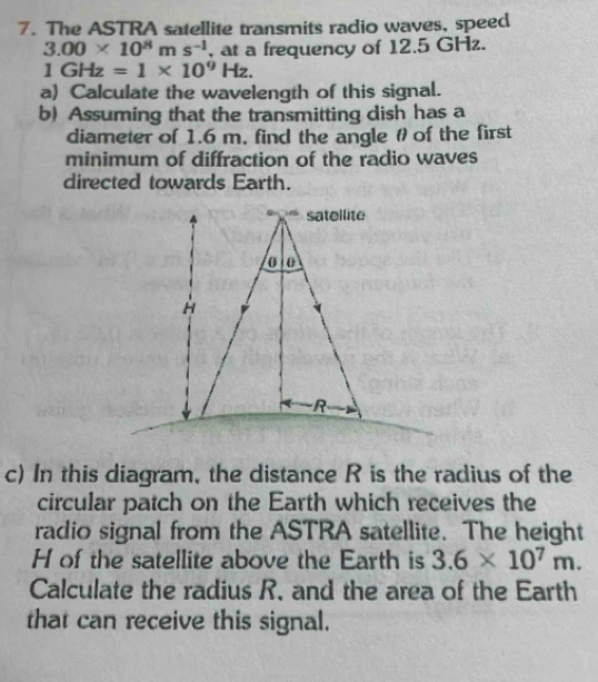 The ASTRA satellite transmits radio waves, speed
3.00* 10^8ms^(-1) , at a frequency of 12.5 GHz.
1GHz=1* 10^9Hz. 
a) Calculate the wavelength of this signal. 
b) Assuming that the transmitting dish has a 
diameter of 1.6 m, find the angle θof the first 
minimum of diffraction of the radio waves 
directed towards Earth. 
c) In this diagram, the distance R is the radius of the 
circular patch on the Earth which receives the 
radio signal from the ASTRA satellite. The height 
H of the satellite above the Earth is 3.6* 10^7m. 
Calculate the radius R. and the area of the Earth 
that can receive this signal.