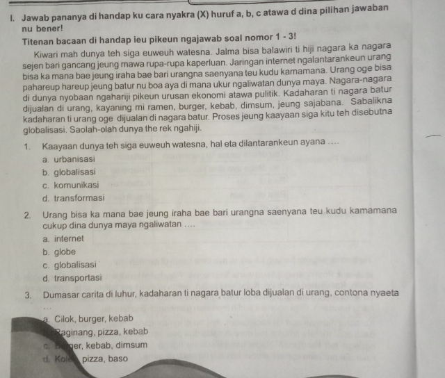 Jawab pananya di handap ku cara nyakra (X) huruf a, b, c atawa d dina pilihan jawaban
nu bener!
Titenan bacaan di handap ieu pikeun ngajawab soal nomor 1 - 3!
Kiwari mah dunya teh siga euweuh watesna. Jalma bisa balawiri ti hiji nagara ka nagara
sejen bari gancang jeung mawa rupa-rupa kaperluan. Jaringan internet ngalantarankeun urang
bisa ka mana bae jeung iraha bae bari urangna saenyana teu kudu kamamana. Urang oge bisa
pahareup hareup jeung batur nu boa aya di mana ukur ngaliwatan dunya maya. Nagara-nagara
di dunya nyobaan ngahariji pikeun urusan ekonomi atawa pulitik. Kadaharan ti nagara batur
dijualan di urang, kayaning mi ramen, burger, kebab, dimsum, jeung sajabana. Sabalikna
kadaharan ti urang oge dijualan di nagara batur. Proses jeung kaayaan siga kitu teh disebutna
globalisasi. Saolah-olah dunya the rek ngahiji.
1. Kaayaan dunya teh siga euweuh watesna, hal eta dilantarankeun ayana ...
a. urbanisasi
b. globalisasi
c. komunikasi
d. transformasi
2. Urang bisa ka mana bae jeung iraha bae bari urangna saenyana teu kudu kamamana
cukup dina dunya maya ngaliwatan ....
a. internet
b. globe
c. globalisasi
d. transportasi
3. Dumasar carita di luhur, kadaharan ti nagara batur loba dijualan di urang, contona nyaeta
a. Cilok, burger, kebab
aginang, pizza, kebab
c. Benger, kebab, dimsum
d. Kolea pizza, baso