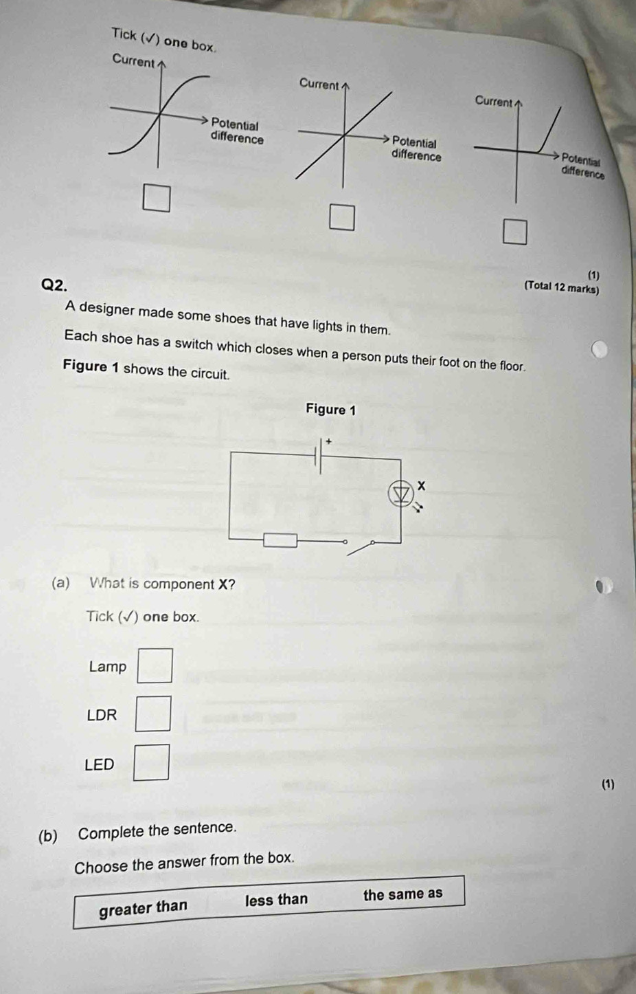 Tick (√) one box.
CurrentCurrent
Potential
difference
Potential
difference
□ 
□
overline □ 
Q2.
(1)
(Total 12 marks)
A designer made some shoes that have lights in them.
Each shoe has a switch which closes when a person puts their foot on the floor.
Figure 1 shows the circuit.
Figure 1
(a) What is component X?
Tick (√) one box.
Lamp
LDR
LED □ 
(1)
(b) Complete the sentence.
Choose the answer from the box.
greater than less than the same as