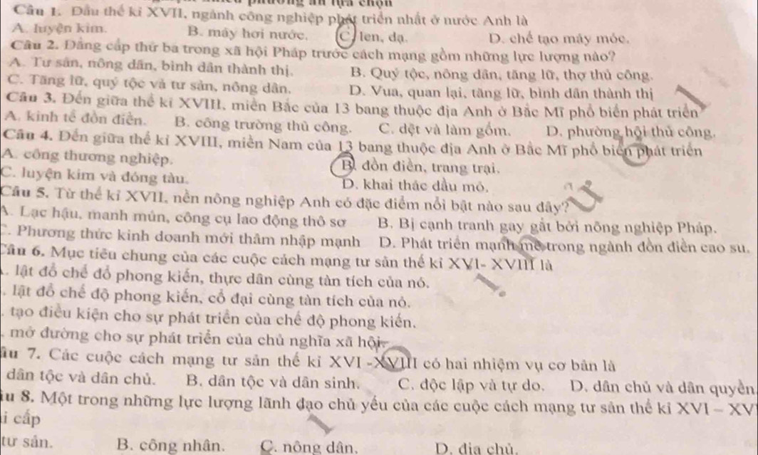 muong an mựa chộn
Cầu 1. Đầu thể kỉ XVII, ngành công nghiệp phát triển nhất ở nước Anh là
A. luyện kim. B. máy hơi nước, C len, dạ. D. chế tạo máy móc.
Cầu 2. Đằng cấp thứ ba trong xã hội Pháp trước cách mạng gồm những lực lượng nào?
A. Tư sân, nông dân, bình dân thành thị, B. Quý tộc, nông dân, tăng lữ, thợ thủ công.
C. Tăng lữ, quý tộc và tư sản, nông dân. D. Vua, quan lại, tăng lữ, bình dân thành thị
Cầu 3. Đến giữa thể kỉ XVIII, miền Bắc của 13 bang thuộc địa Anh ở Bắc Mĩ phổ biển phát triển
A. kinh tế đồn điễn. B. công trường thủ công. C. dệt và làm gồm. D. phường hội thủ công.
Cầu 4. Đến giữa thể kỉ XVIII, miền Nam của 13 bang thuộc địa Anh ở Bắc Mĩ phổ biển phát triển
A. công thương nghiệp. B đồn điền, trang trại.
C. luyện kim và đóng tàu. D. khai thác dầu mỏ,
Cầu 5. Từ thể kỉ XVII, nền nông nghiệp Anh có đặc điểm nổi bật nào sau dây?
A. Lạc hậu, manh mún, công cụ lao động thô sơ B. Bị cạnh tranh gay gắt bởi nông nghiệp Pháp.
C. Phương thức kinh doanh mới thâm nhập mạnh D. Phát triển mạnh me trong ngành đòn điễn cao su.
Cầu 6. Mục tiêu chung của các cuộc cách mạng tư sản thế kỉ XVI- XVIII là
A. lật đổ chế đổ phong kiến, thực dân cùng tàn tích của nó.
lật đổ chế độ phong kiến, cổ đại cùng tàn tích của nỏ.
. tạo điều kiện cho sự phát triển của chế độ phong kiến.
mở đường cho sự phát triển của chủ nghĩa xã hội
Su 7. Các cuộc cách mạng tư sản thế kỉ XVI -XVIII có hai nhiệm vụ cơ bản là
dân tộc và dân chủ. B. dân tộc và dân sinh. C. độc lập và tự do. D. dân chủ và dân quyền
iu 8. Một trong những lực lượng lãnh đạo chủ yếu của các cuộc cách mạng tư sản thể kỉ XVI - XV
i cấp
tư sản. B. công nhân. C. nông dân, D. đia chủ.