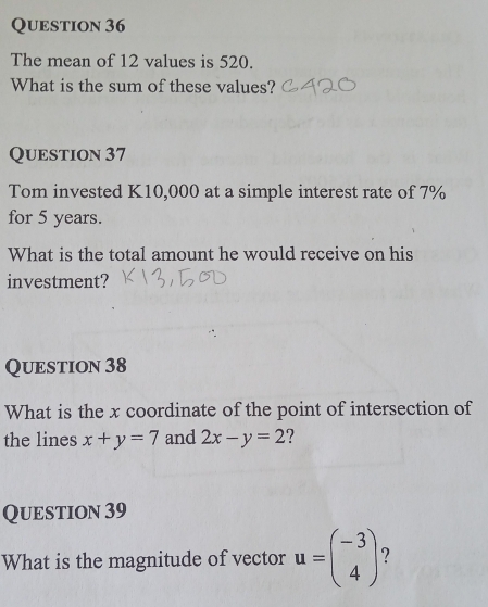 The mean of 12 values is 520.
What is the sum of these values?
QUEstion 37
Tom invested K10,000 at a simple interest rate of 7%
for 5 years.
What is the total amount he would receive on his
investment?
QUEstion 38
What is the x coordinate of the point of intersection of
the lines x+y=7 and 2x-y=2
QuEstion 39
What is the magnitude of vector u=beginpmatrix -3 4endpmatrix 7