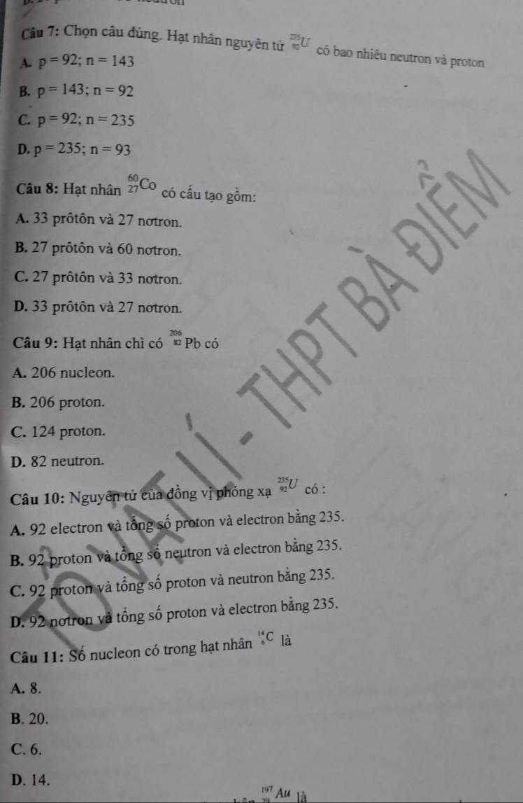 Chọn câu đúng. Hạt nhân nguyên tử _(90)^(275)U có bao nhiêu neutron và proton
A. p=92; n=143
B. p=143; n=92
C. p=92; n=235
D. p=235; n=93
Câu 8: Hạt nhân _(27)^(60)Co có cấu tạo gồm:
A. 33 prôtôn và 27 notron.
B. 27 prôtôn và 60 notron.
C. 27 prôtôn và 33 notron.
D. 33 prôtôn và 27 notron.
206
Câu 9: Hạt nhân chì có * Pb có
A. 206 nucleon.
B. 206 proton.
C. 124 proton.
D. 82 neutron.
Câu 10: Nguyên tử của đồng vị phỏng xạ _(92)^(235)U có :
A. 92 electron và tổng số proton và electron bằng 235.
B. 92 proton và tổng số neutron và electron bằng 235.
C. 92 proton và tổng số proton và neutron bằng 235.
D. 92 notron và tổng số proton và electron bằng 235.
Câu 11: Số nucleon có trong hạt nhân _6^(14)C là
A. 8.
B. 20.
C. 6.
D. 14. 197 Au là