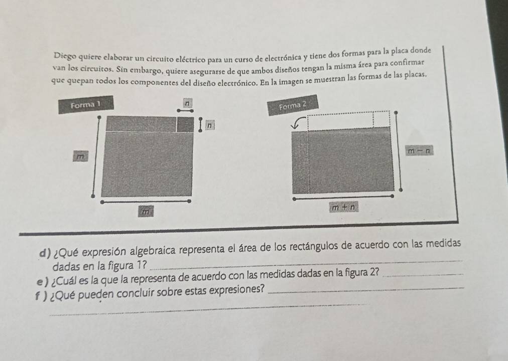 Diego quiere elaborar un circuito eléctrico para un curso de electrónica y tiene dos formas para la placa donde 
van los circuitos. Sin embargo, quiere asegurarse de que ambos diseños tengan la misma área para confirmar 
que quepan todos los componentes del diseño electrónico. En la imagen se muestran las formas de las placas. 
Forma 1 n
Forma 2
n
m-n
m
m
m+n
d) ¿Qué expresión algebraica representa el área de los rectángulos de acuerdo con las medidas 
dadas en la figura 1? 
_ 
e) ¿Cuál es la que la representa de acuerdo con las medidas dadas en la figura 2?_ 
_ 
f ) ¿Qué pueden concluir sobre estas expresiones?_