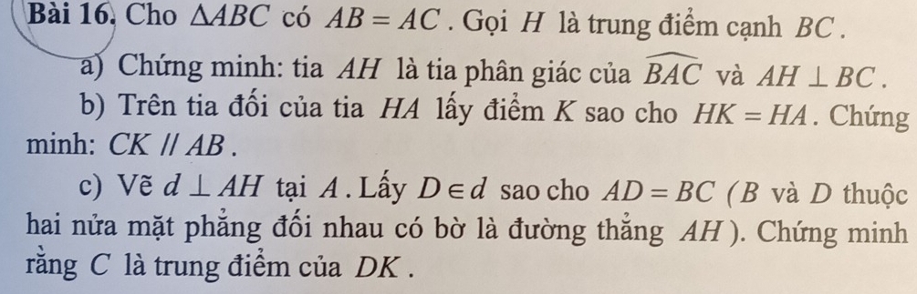 Cho △ ABC có AB=AC. Gọi H là trung điểm cạnh BC. 
a) Chứng minh: tia AH là tia phân giác của widehat BAC và AH⊥ BC. 
b) Trên tia đổi của tia HA lấy điểm K sao cho HK=HA. Chứng 
minh: CKparallel AB. 
c) Vẽ d⊥ AH tại A. Lấy D∈ d sao cho AD=BC (B và D thuộc 
hai nửa mặt phẳng đối nhau có bờ là đường thắng AH ). Chứng minh 
rằng C là trung điểm của DK.