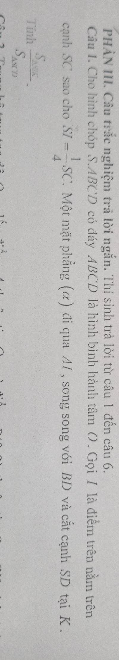 PHẢN III. Câu trắc nghiệm trả lời ngắn. Thí sinh trả lời từ câu 1 đến câu 6. 
Câu I. Cho hình chóp S. ABCD có đáy ABCD là hình bình hành tâm O. Gọi I là điểm trên nằm trên 
cạnh SC sao cho SI= 1/4 SC 7. Một mặt phẳng (α) đi qua AI , song song với BD và cắt cạnh SD tại K. 
Tính frac S_△ VKS_△ NTD.