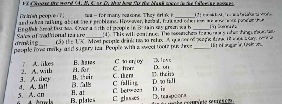 VI.Choose the word (A, B, C or D) that best fits the blank space in the following passage.
British people (1)_ tea - for many reasons. They drink it _(2) breakfast, for tea breaks at work,
and when talking about their problems. However, herbal, fruit and other teas are now more popular than
English breakfast tea. Over a fifth of people in Britain say green tea is _(3) favourite.
Sales of traditional tea are (4). This will continue. The researchers found many other things about tea-
drinking (5) the UK. Most people drink tea to relax. A quarter of people drink 10 cups a day. British
people love milky and sugary tea. People with a sweet tooth put three _(6) of sugar in their tea.
1. A. likes B. hates C. to enjoy D. love
2. A. with B. for C. from D. on
3. A. they B. their C. them D. theirs
4. A. fall B. falls C. falling D. to fall
5. A. on B. at C. between D. in
6 A bowls B. plates C. glasses D. teaspoons
make complete sentences.