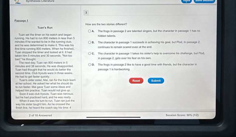 Synthesize Literature
3
Passage 1
How are the two stories different?
Tuan's Run
A. The frogs in passage 2 are talented singers, but the character in passage 1 has no
Tuan set the timer on his watch and began
running. He had to run 800 meters in less than 5 hidden talents.
minutes if he wanted to be in the running club,
and he was determined to make it. This was his B. The character in passage 1 succeeds in achieving his goal, but Plod, in passage 2,
first time running 800 meters. When he finished. continues to remain scared even at the end.
Tuan stopped the timer and looked at it. It had
taken him 5 minutes and 30 seconds. "Not too C. The character in passage 1 takes his sister's help to overcome his challenge, but Plod,
bad," he thought. in passage 2, gets over his fear on his own.
The next day. Tuan ran 800 meters in 5
minutes and 38 seconds. He was disappointed D. The frogs in passage 2 like to have a good time with friends, but the character in
Tuan had thought that he would do better the passage 1 is hardworking.
second time. Club tryouts were in three weeks.
He had to get faster quickly. Reset Submit
Tuan's older sister, Mai, ran for the track team
at her school. He asked her what he should do
to run faster. Mai gave Tuan some ideas and
helped him practice. Tuan would not give up.
Soon it was club tryouts. Tuan was nervous
but he had practiced hard, and he was ready.
When it was his turn to run, Tuan ran just the
way his sister taught him. As he crossed the
finish line, he heard the coach say his time: 4
2 of 10 Answered Session Score: 50% (1/2)