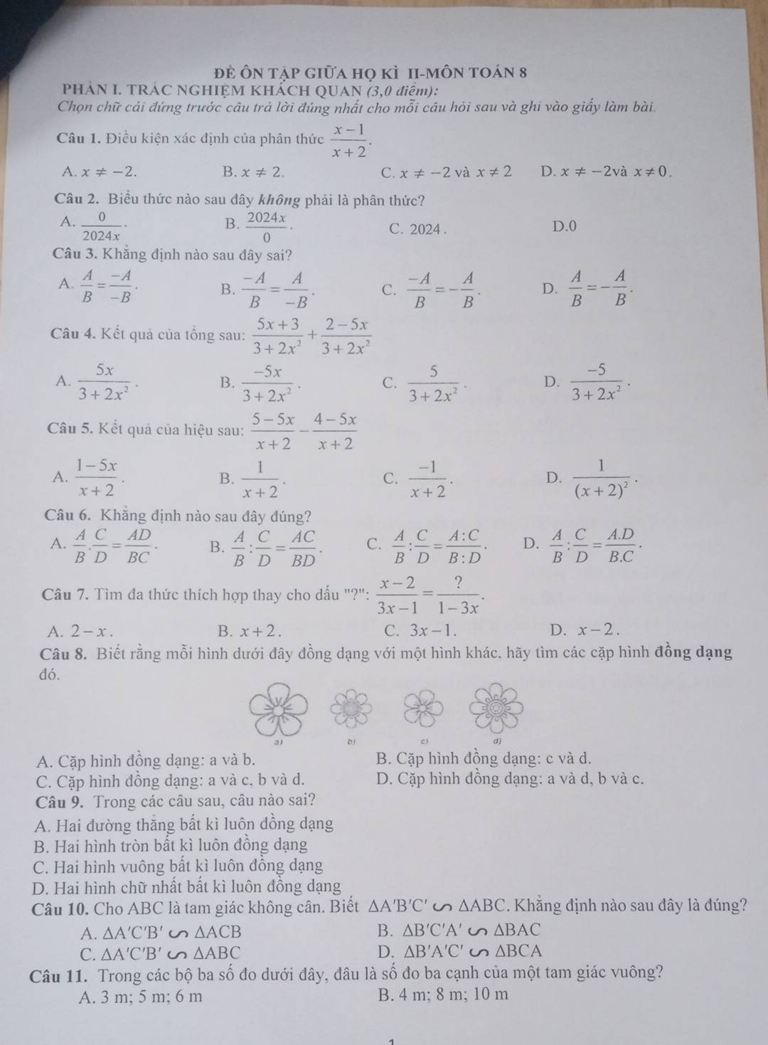 đẻ Ôn tập giữa họ kì 1i-môn toán 8
PHẢN I. TRÁC NGHIỆM KHẢCH QUAN (3,0 điệm):
Chọn chữ cái đứng trước câu trả lời đúng nhất cho mỗi câu hỏi sau và ghi vào giấy làm bài.
Câu 1. Điều kiện xác định của phân thức  (x-1)/x+2 .
A. x!= -2. B. x!= 2. C. x!= -2 và x!= 2 D. x!= -2 à x!= 0.
Câu 2. Biểu thức nào sau đây không phải là phân thức?
B.
A.  0/2024x ·  2024x/0 · C. 2024 . D.0
Câu 3. Khẳng định nào sau dây sai?
A.  A/B = (-A)/-B .  (-A)/B = A/-B . C.  (-A)/B =- A/B . D.  A/B =- A/B .
B.
Câu 4. Kết quả của tổng sau:  (5x+3)/3+2x^2 + (2-5x)/3+2x^2 
A.  5x/3+2x^2 .  (-5x)/3+2x^2 .  5/3+2x^2 . D.  (-5)/3+2x^2 .
B.
C.
Câu 5. Kết quả của hiệu sau:  (5-5x)/x+2 - (4-5x)/x+2 
A.  (1-5x)/x+2 .  1/x+2 .  (-1)/x+2 . frac 1(x+2)^2.
B.
C.
D.
Câu 6. Khẳng định nào sau đây đúng?
A.  A/B . C/D = AD/BC . B.  A/B : C/D = AC/BD . C.  A/B : C/D = A:C/B:D . D.  A/B : C/D = (A.D)/B.C .
Câu 7. Tìm đa thức thích hợp thay cho dấu "?":  (x-2)/3x-1 = ?/1-3x .
A. 2-x. B. x+2. C. 3x-1. D. x-2.
Câu 8. Biết rằng mỗi hình dưới đây đồng dạng với một hình khác, hãy tìm các cặp hình đồng dạng
đó.
D
d)
A. Cặp hình đồng dạng: a và b. B. Cặp hình đồng dạng: c và d.
C. Cặp hình đồng dạng: a và c, b và d. D. Cặp hình đồng dạng: a và d, b và c.
Câu 9. Trong các câu sau, câu nào sai?
A. Hai đường thăng bất kì luôn đồng dạng
B. Hai hình tròn bất kì luôn đồng dạng
C. Hai hình vuông bất kì luôn đồng dạng
D. Hai hình chữ nhất bất kì luôn đồng dạng
Câu 10. Cho ABC là tam giác không cân. Biết △ A'B'C' △ ABC. Khẳng định nào sau đây là đúng?
A. △ A'C'B'∽ △ ACB B. △ B'C'A'∽ △ BAC
C. △ A'C'B'∽ △ ABC D. △ B'A'C'∽ △ BCA
Câu 11. Trong các bộ ba số đo dưới đây, đâu là số đo ba cạnh của một tam giác vuông?
A. 3 m; 5 m; 6 m B. 4 m; 8 m; 10 m