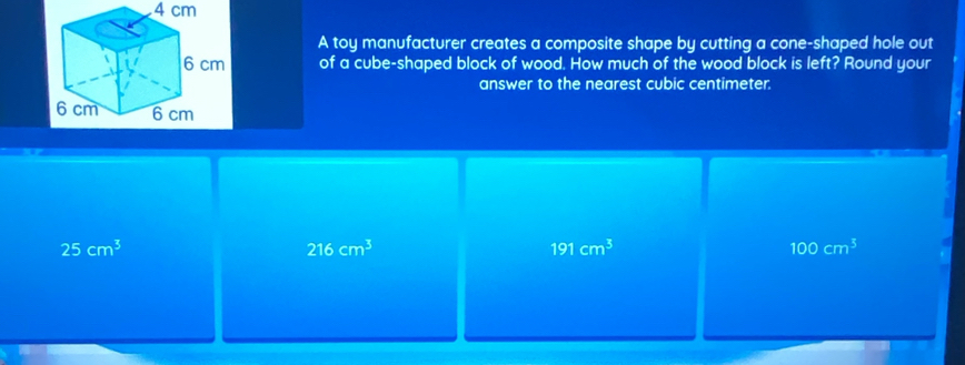 4 cm
A toy manufacturer creates a composite shape by cutting a cone-shaped hole out
of a cube-shaped block of wood. How much of the wood block is left? Round your
answer to the nearest cubic centimeter.
25cm^3
216cm^3
191cm^3
100cm^3