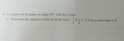 1 8. A straight line K makes an angle 45° with the x axis. 
a) Determine the equation of line K in the form  x/a + y/b =1 if its y-intercept is 6.