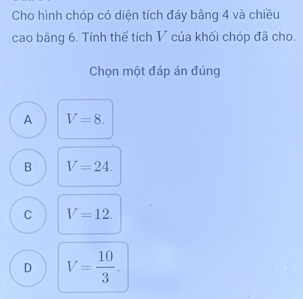 Cho hình chóp có diện tích đáy bằng 4 và chiều
cao bằng 6. Tính thể tích V của khối chóp đã cho.
Chọn một đáp án đúng
A V=8.
B V=24.
C V=12.
D V= 10/3 .