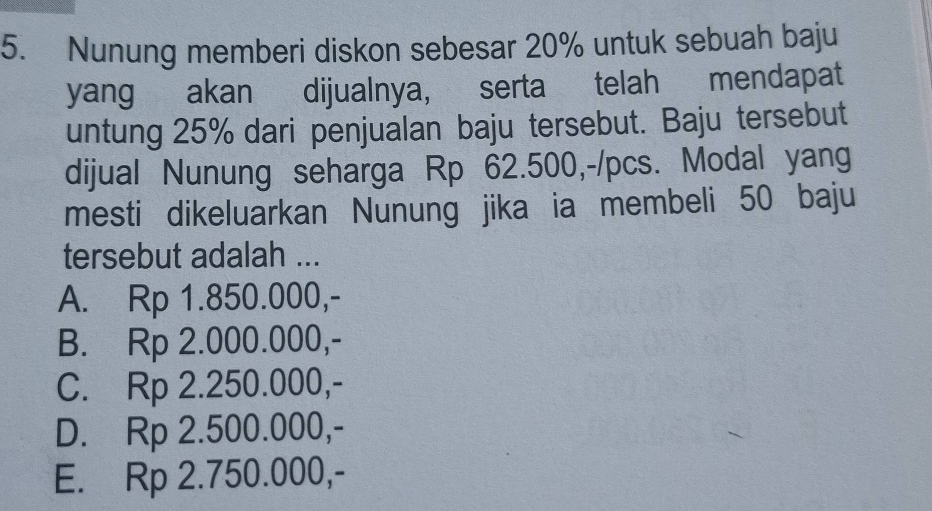 Nunung memberi diskon sebesar 20% untuk sebuah baju
yang akan dijualnya, serta telah mendapat
untung 25% dari penjualan baju tersebut. Baju tersebut
dijual Nunung seharga Rp 62.500,-/pcs. Modal yang
mesti dikeluarkan Nunung jika ia membeli 50 baju
tersebut adalah ...
A. Rp 1.850.000,-
B. Rp 2.000.000,-
C. Rp 2.250.000,-
D. Rp 2.500.000,-
E. Rp 2.750.000,-