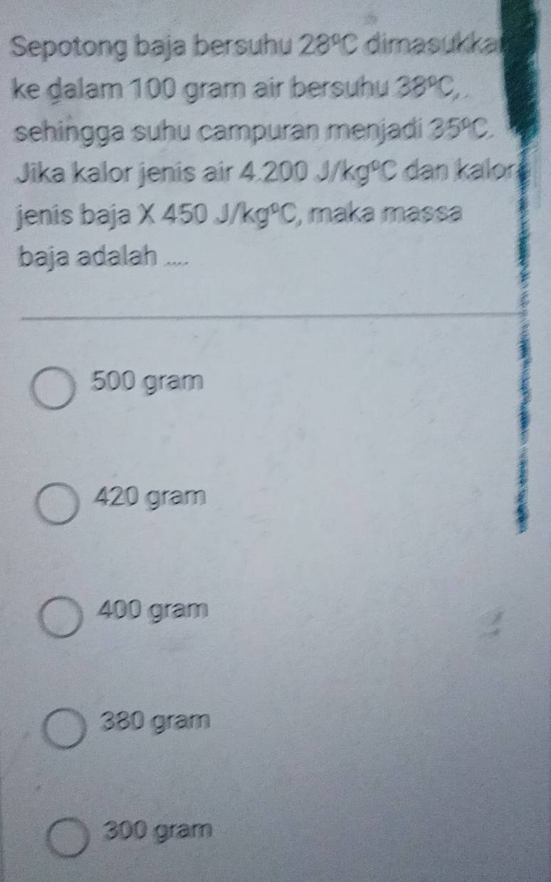 Sepotong baja bersuhu 28°C dimasukkai
ke dalam 100 gram air bersuhu 38°C, 
sehingga suhu campuran menjadi 35°C
Jika kalor jenis air 4.2 00J/kg°C dan kalor
jenis baja X450J/kg°C , maka massa
baja adalah ....
500 gram
420 gram
400 gram
380 gram
300 gram